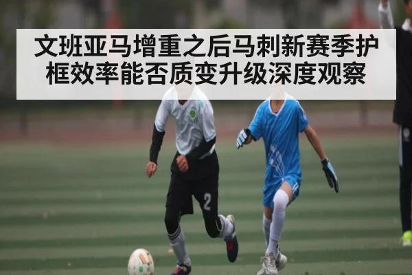 文班亚马增重之后马刺新赛季护框效率能否质变升级深度观察