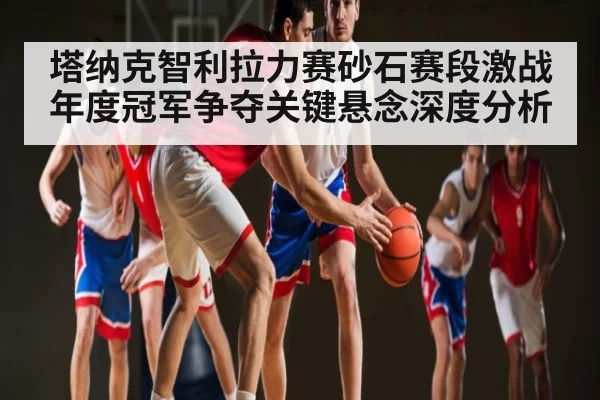 塔纳克智利拉力赛砂石赛段激战年度冠军争夺关键悬念深度分析