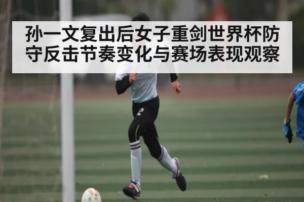 孙一文复出后女子重剑世界杯防守反击节奏变化与赛场表现观察
